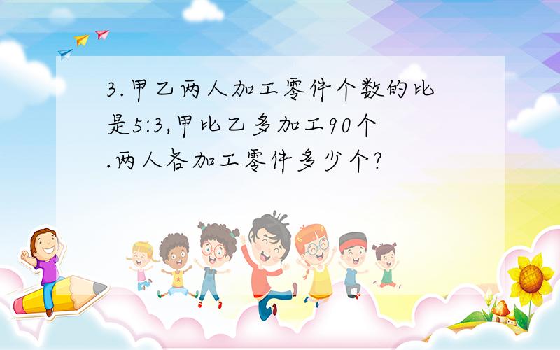 3.甲乙两人加工零件个数的比是5:3,甲比乙多加工90个.两人各加工零件多少个?