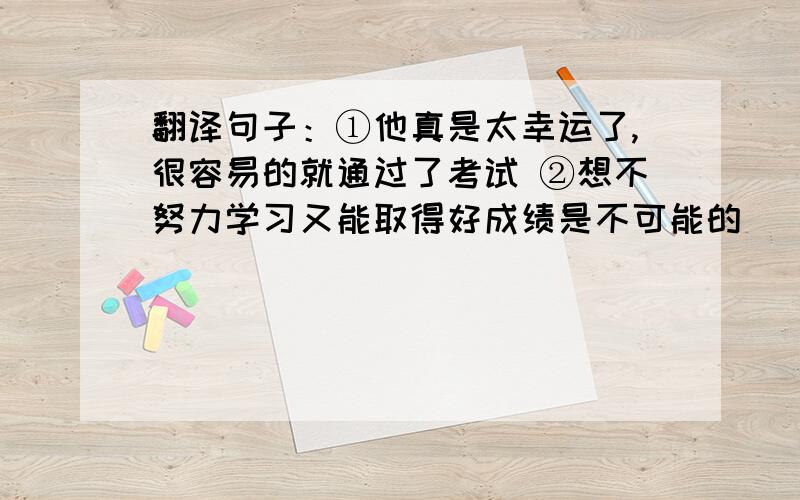 翻译句子：①他真是太幸运了,很容易的就通过了考试 ②想不努力学习又能取得好成绩是不可能的