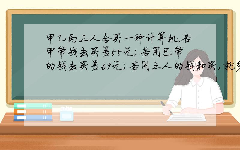 甲乙丙三人合买一种计算机.若甲带钱去买差55元；若用已带的钱去买差69元；若用三人的钱和买,就多出