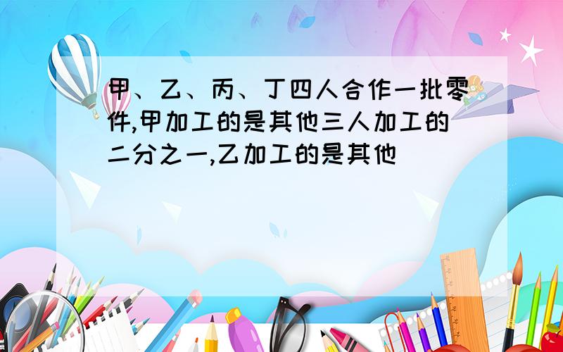 甲、乙、丙、丁四人合作一批零件,甲加工的是其他三人加工的二分之一,乙加工的是其他