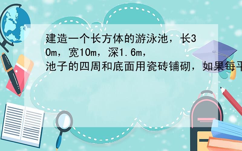 建造一个长方体的游泳池，长30m，宽10m，深1.6m，池子的四周和底面用瓷砖铺砌，如果每平方米用瓷砖25块，共需要多少