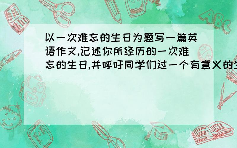 以一次难忘的生日为题写一篇英语作文,记述你所经历的一次难忘的生日,并呼吁同学们过一个有意义的生日,