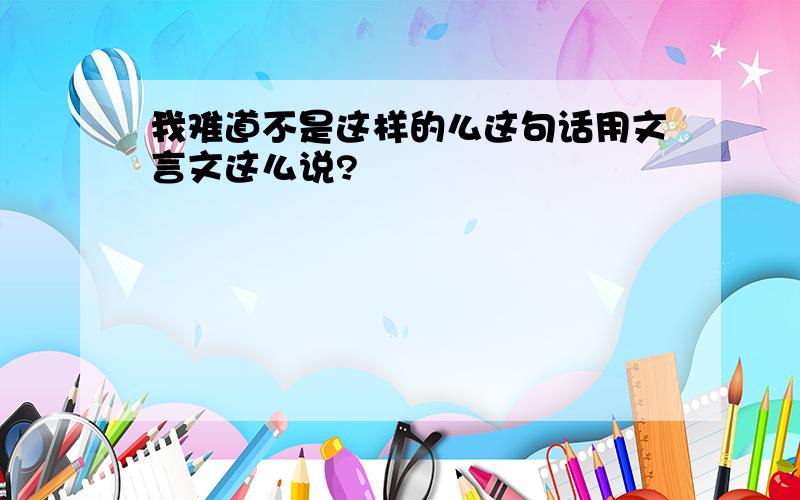 我难道不是这样的么这句话用文言文这么说?