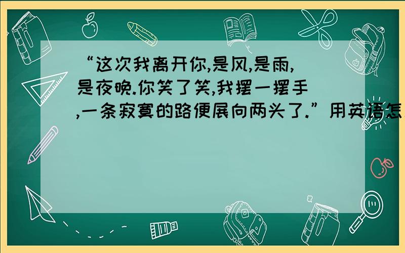 “这次我离开你,是风,是雨,是夜晚.你笑了笑,我摆一摆手,一条寂寞的路便展向两头了.”用英语怎么说