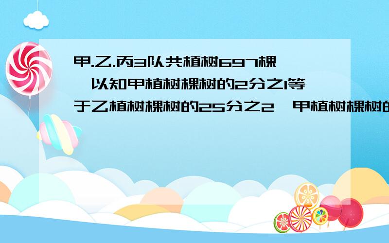 甲.乙.丙3队共植树697棵,以知甲植树棵树的2分之1等于乙植树棵树的25分之2,甲植树棵树的3分之1等于丙植树棵树的7