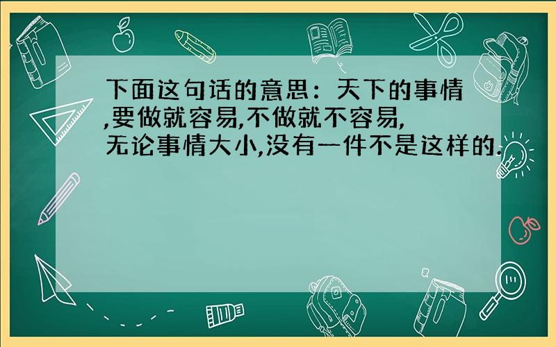 下面这句话的意思：天下的事情,要做就容易,不做就不容易,无论事情大小,没有一件不是这样的.