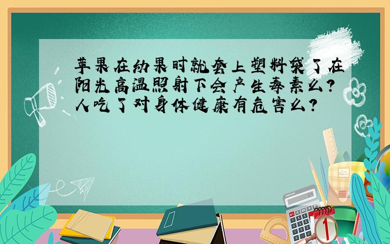 苹果在幼果时就套上塑料袋了在阳光高温照射下会产生毒素么?人吃了对身体健康有危害么?