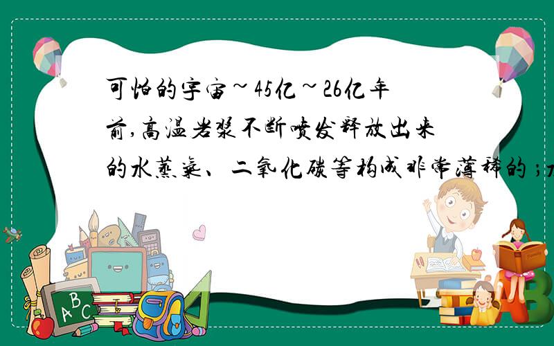 可怕的宇宙~45亿~26亿年前,高温岩浆不断喷发释放出来的水蒸气、二氧化碳等构成非常薄稀的 ；水蒸气随着温度的下降凝结成