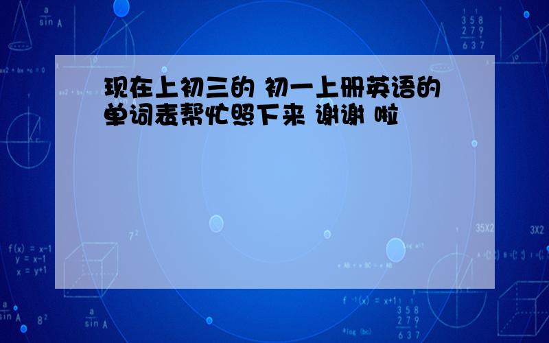 现在上初三的 初一上册英语的单词表帮忙照下来 谢谢 啦