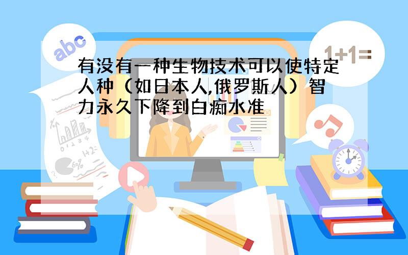 有没有一种生物技术可以使特定人种（如日本人,俄罗斯人）智力永久下降到白痴水准