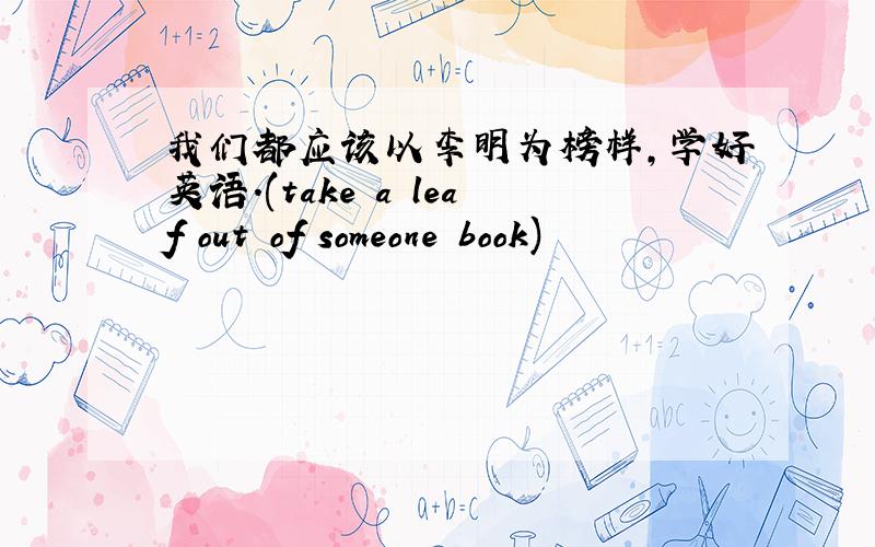 我们都应该以李明为榜样,学好英语.(take a leaf out of someone book)