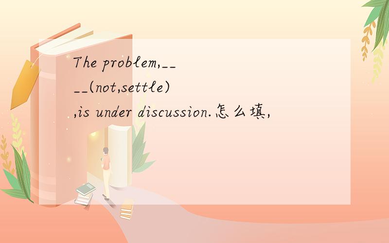 The problem,____(not,settle),is under discussion.怎么填,