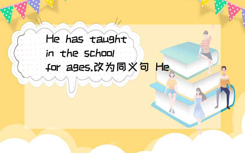 He has taught in the school for ages.改为同义句 He __