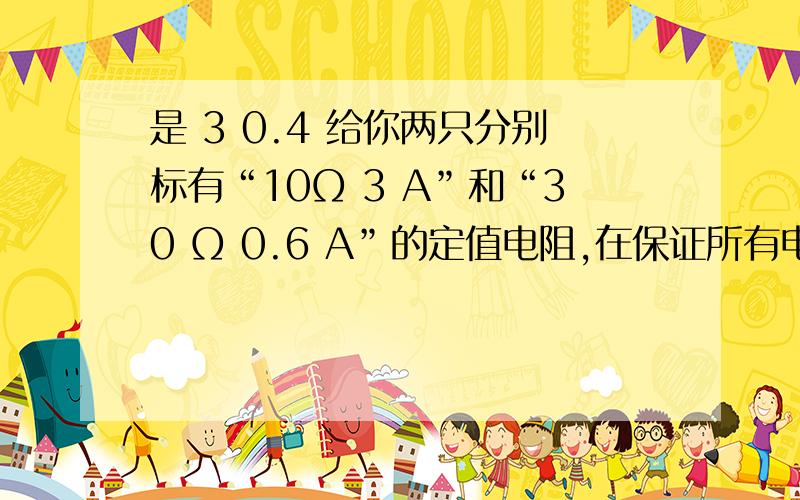 是 3 0.4 给你两只分别标有“10Ω 3 A”和“30 Ω 0.6 A”的定值电阻,在保证所有电路元件安全的前提下,