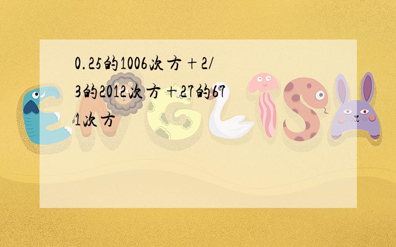 0.25的1006次方+2/3的2012次方+27的671次方