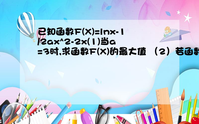 已知函数F(X)=lnx-1/2ax^2-2x(1)当a=3时,求函数F(X)的最大值 （2）若函数F(X)存在单调递减