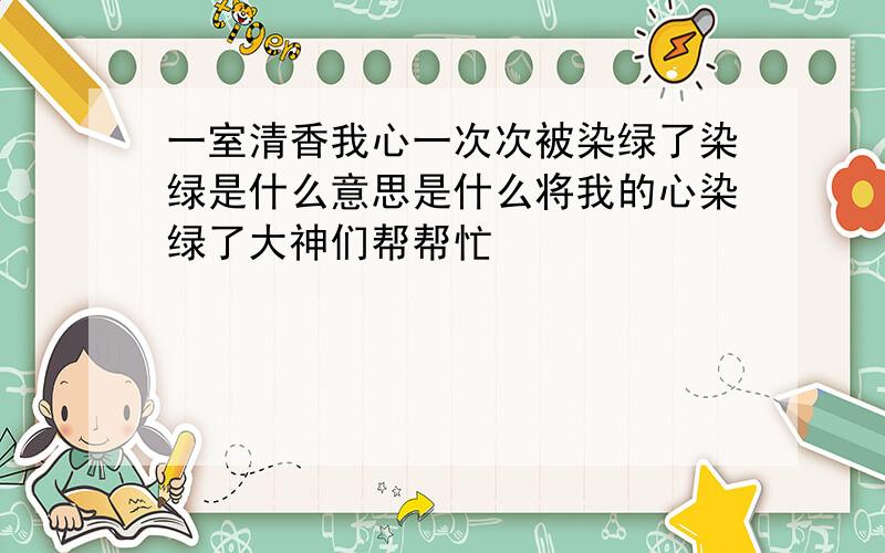 一室清香我心一次次被染绿了染绿是什么意思是什么将我的心染绿了大神们帮帮忙