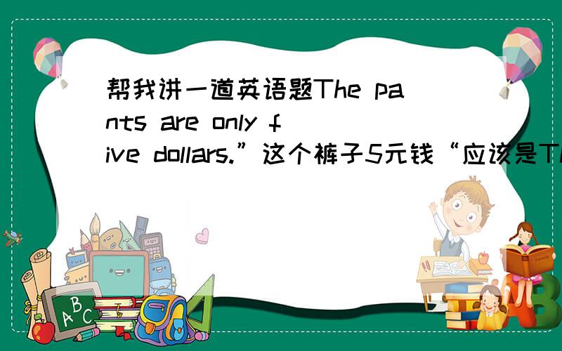 帮我讲一道英语题The pants are only five dollars.”这个裤子5元钱“应该是The pant