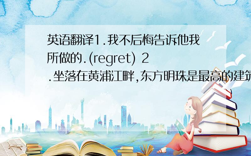 英语翻译1.我不后悔告诉他我所做的.(regret) 2.坐落在黄浦江畔,东方明珠是最高的建筑(locate)3.当船经