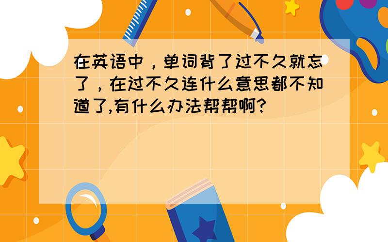 在英语中，单词背了过不久就忘了，在过不久连什么意思都不知道了,有什么办法帮帮啊?