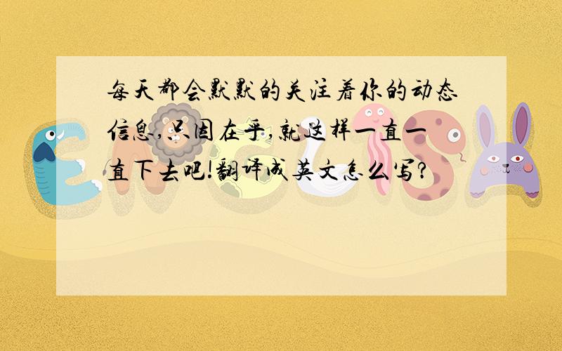 每天都会默默的关注着你的动态信息,只因在乎,就这样一直一直下去吧!翻译成英文怎么写?