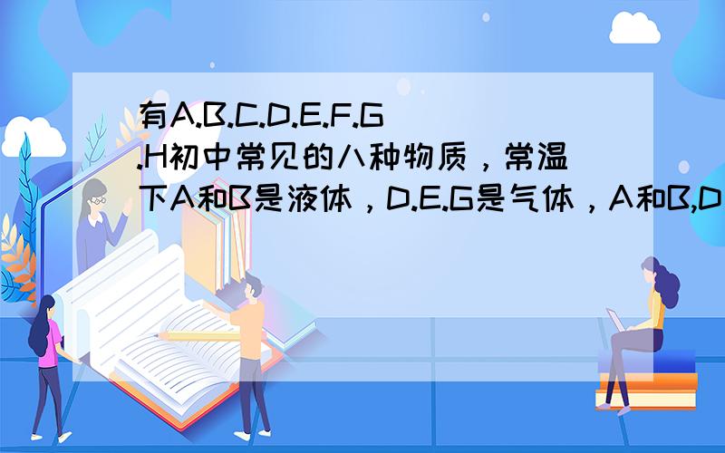 有A.B.C.D.E.F.G.H初中常见的八种物质，常温下A和B是液体，D.E.G是气体，A和B,D和G组成元素相同;E