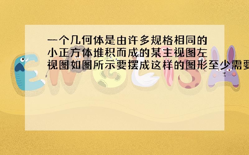 一个几何体是由许多规格相同的小正方体堆积而成的某主视图左视图如图所示要摆成这样的图形至少需要多少块