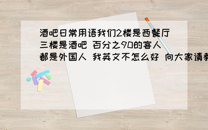 酒吧日常用语我们2楼是西餐厅三楼是酒吧 百分之90的客人都是外国人 我英文不怎么好 向大家请教些酒吧里的英文日常用语,越