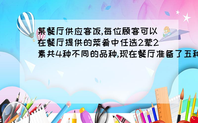 某餐厅供应客饭,每位顾客可以在餐厅提供的菜肴中任选2荤2素共4种不同的品种,现在餐厅准备了五种不同的荤菜,若要保证每位顾