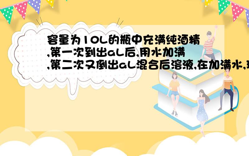 容量为10L的瓶中充满纯酒精,第一次到出aL后,用水加满,第二次又倒出aL混合后溶液,在加满水,现纯酒精为