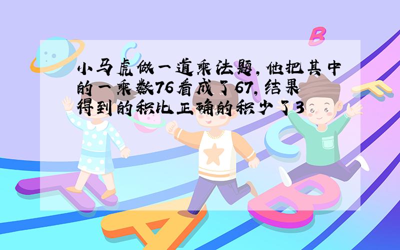 小马虎做一道乘法题,他把其中的一乘数76看成了67,结果得到的积比正确的积少了3