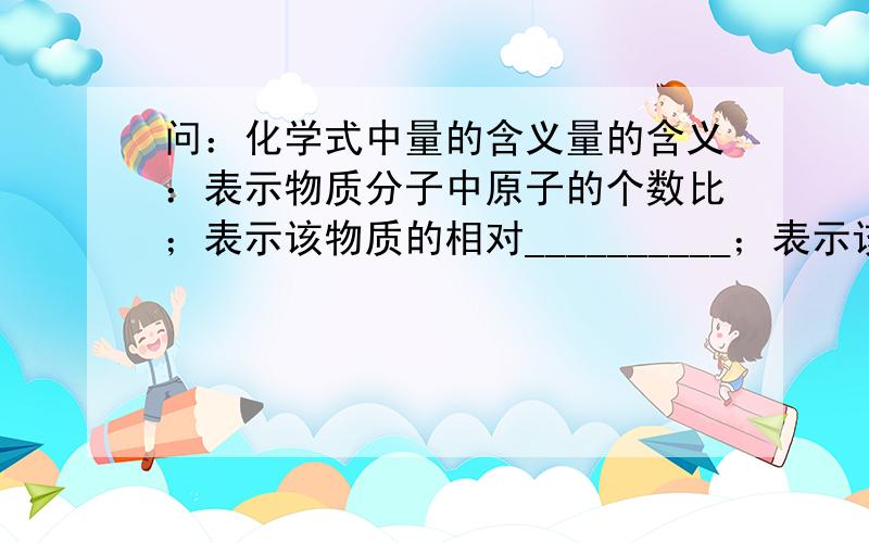 问：化学式中量的含义量的含义：表示物质分子中原子的个数比；表示该物质的相对__________；表示该物质中各元素的__