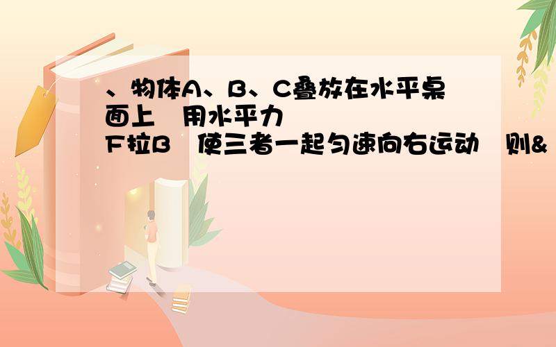 、物体A、B、C叠放在水平桌面上用水平力F拉B使三者一起匀速向右运动则&