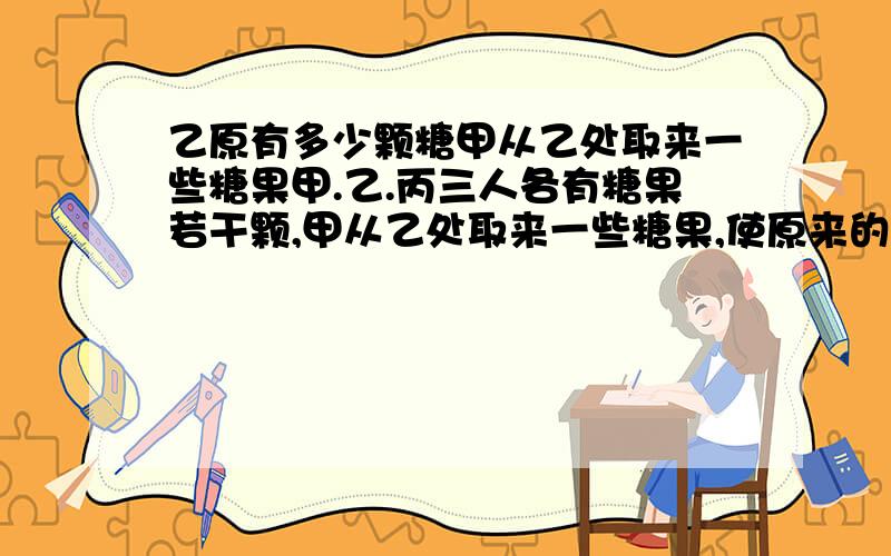 乙原有多少颗糖甲从乙处取来一些糖果甲.乙.丙三人各有糖果若干颗,甲从乙处取来一些糖果,使原来的糖果增加了一倍;乙从丙处取