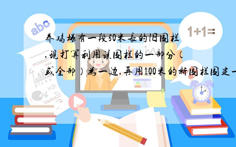 养鸡场有一段50米长的旧围栏,现打算利用该围栏的一部分（或全部）为一边,再用100米的新围栏围建一个矩形的养鸡场地,设矩