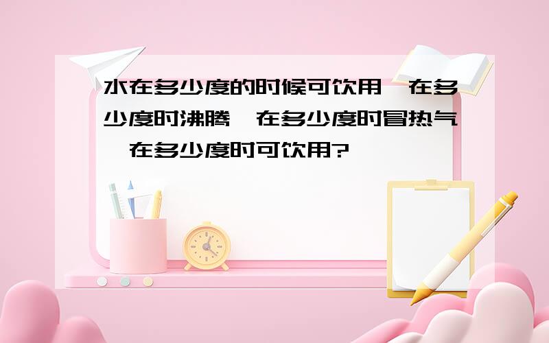 水在多少度的时候可饮用,在多少度时沸腾,在多少度时冒热气,在多少度时可饮用?