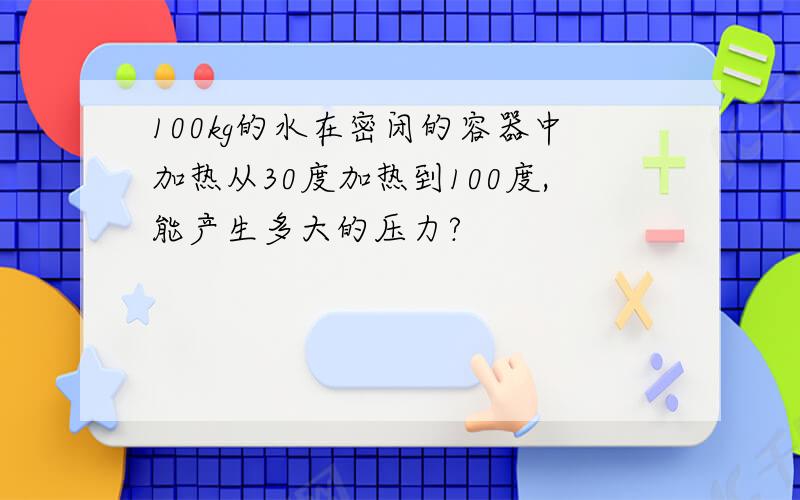 100kg的水在密闭的容器中加热从30度加热到100度,能产生多大的压力?