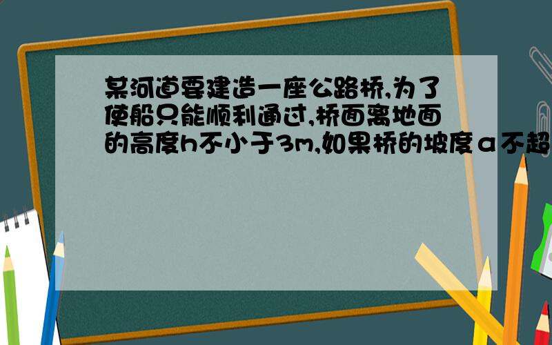 某河道要建造一座公路桥,为了使船只能顺利通过,桥面离地面的高度h不小于3m,如果桥的坡度α不超过12度,那么桥AB至少要