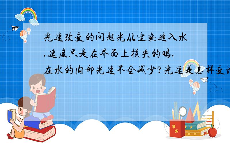 光速改变的问题光从空气进入水,速度只是在界面上损失的吗,在水的内部光速不会减少?光速是怎样变慢的?