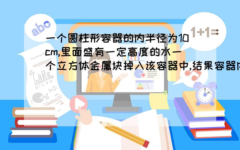 一个圆柱形容器的内半径为10cm,里面盛有一定高度的水一个立方体金属块掉入该容器中,结果容器内的水升高了5cm.这个金属