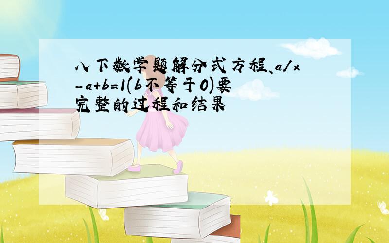 八下数学题解分式方程、a/x-a+b=1(b不等于0)要完整的过程和结果