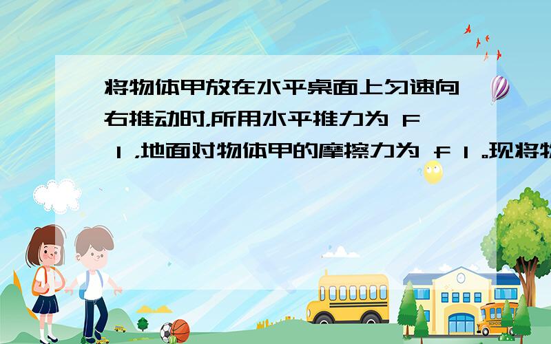 将物体甲放在水平桌面上匀速向右推动时，所用水平推力为 F 1 ，地面对物体甲的摩擦力为 f 1 。现将物体乙叠放在物体甲