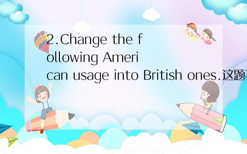 2.Change the following American usage into British ones.这题不会