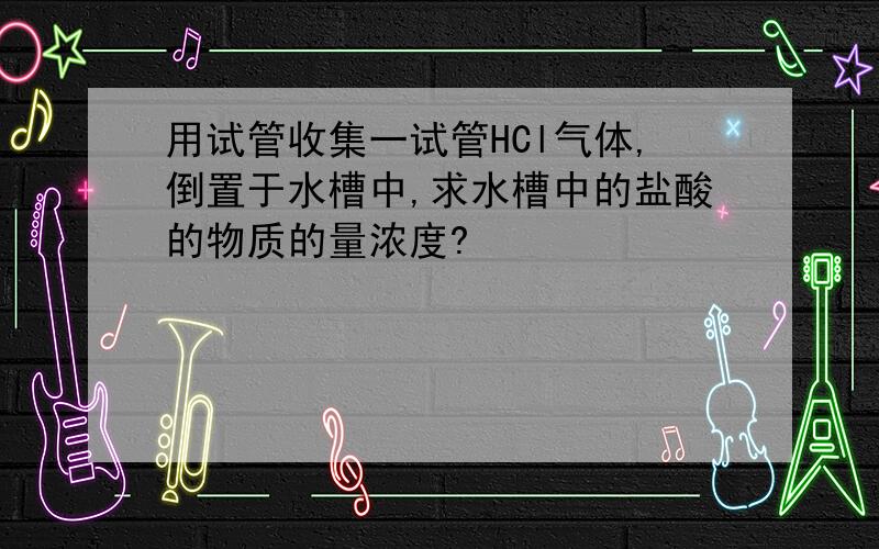 用试管收集一试管HCl气体,倒置于水槽中,求水槽中的盐酸的物质的量浓度?