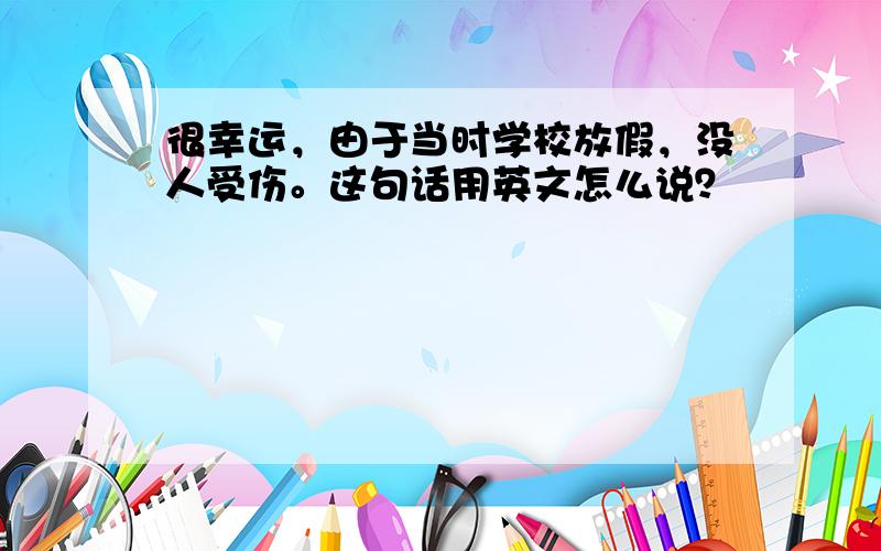 很幸运，由于当时学校放假，没人受伤。这句话用英文怎么说？