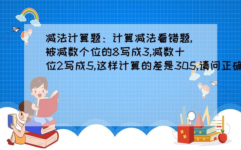 减法计算题：计算减法看错题,被减数个位的8写成3,减数十位2写成5,这样计算的差是305,请问正确得数是几