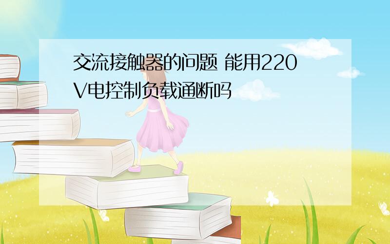 交流接触器的问题 能用220V电控制负载通断吗