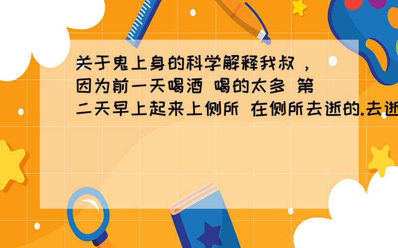 关于鬼上身的科学解释我叔 ,因为前一天喝酒 喝的太多 第二天早上起来上侧所 在侧所去逝的.去逝有一年多了,他的女儿今年2