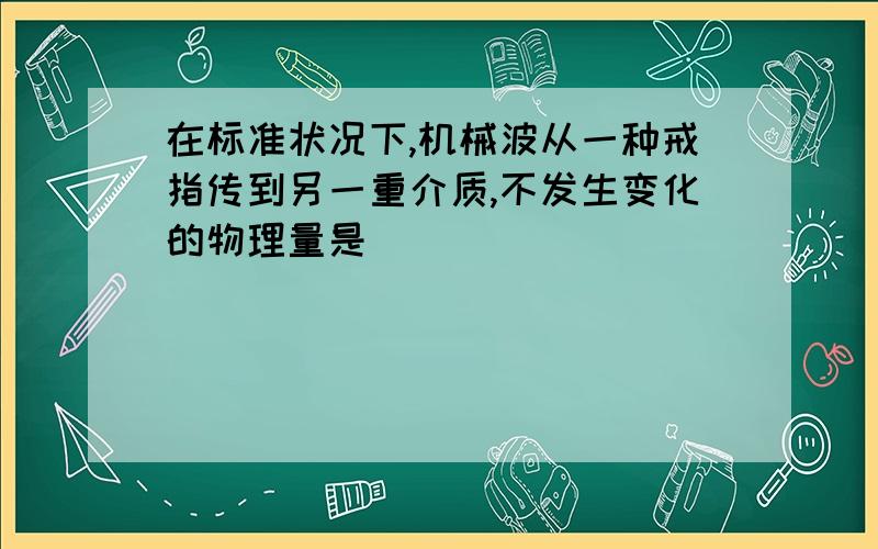 在标准状况下,机械波从一种戒指传到另一重介质,不发生变化的物理量是