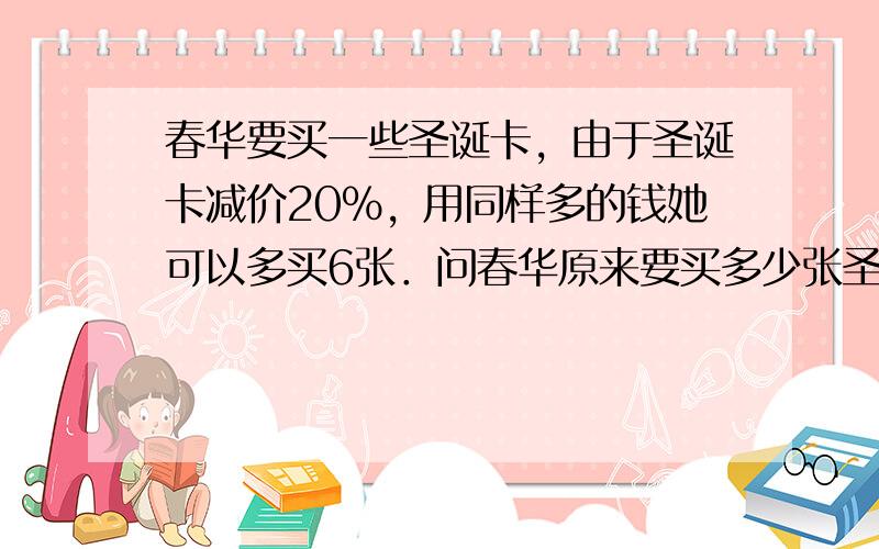 春华要买一些圣诞卡，由于圣诞卡减价20%，用同样多的钱她可以多买6张．问春华原来要买多少张圣诞卡？